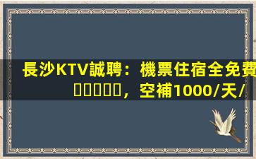 長沙KTV誠聘：機票住宿全免費，空補1000/天/人